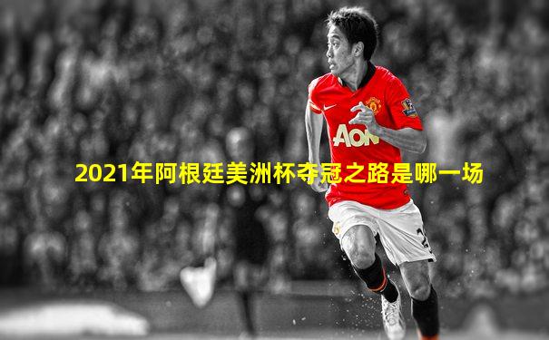 2021年阿根廷美洲杯夺冠之路是哪一场