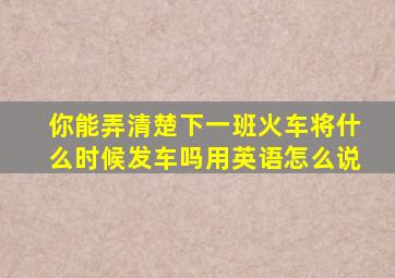 你能弄清楚下一班火车将什么时候发车吗用英语怎么说