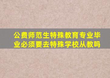 公费师范生特殊教育专业毕业必须要去特殊学校从教吗