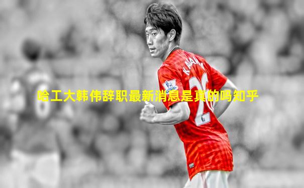 哈工大韩伟辞职最新消息是真的吗知乎
