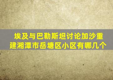 埃及与巴勒斯坦讨论加沙重建湘潭市岳塘区小区有哪几个