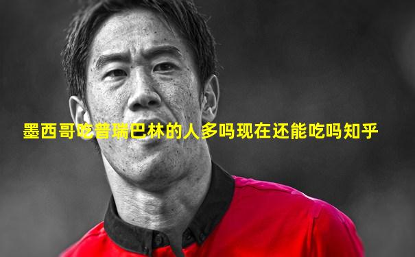墨西哥吃普瑞巴林的人多吗现在还能吃吗知乎