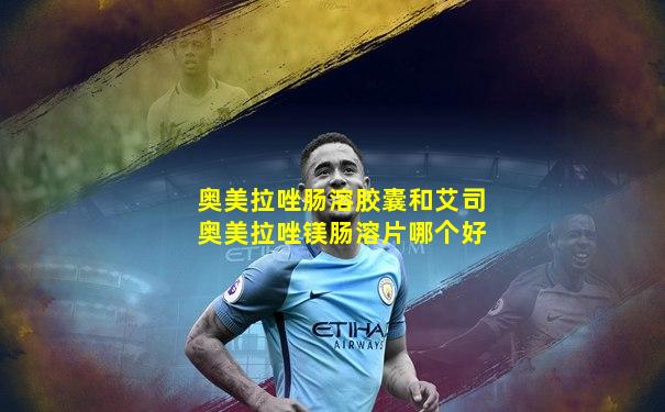 奥美拉唑肠溶胶囊和艾司奥美拉唑镁肠溶片哪个好
