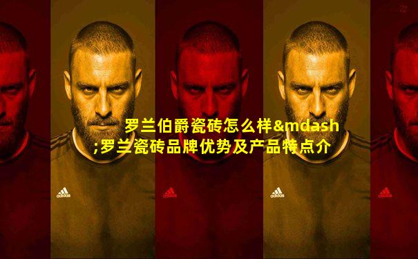 罗兰伯爵瓷砖怎么样—罗兰瓷砖品牌优势及产品特点介绍