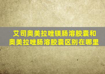 艾司奥美拉唑镁肠溶胶囊和奥美拉唑肠溶胶囊区别在哪里
