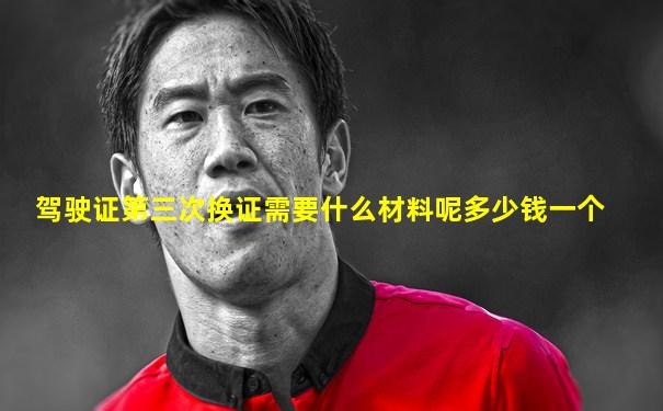 驾驶证第三次换证需要什么材料呢多少钱一个
