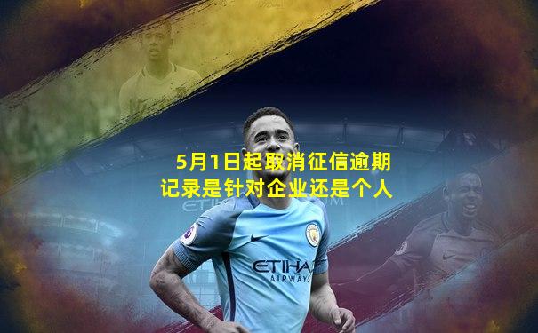 5月1日起取消征信逾期记录是针对企业还是个人