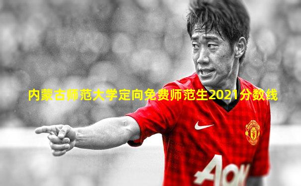 内蒙古师范大学定向免费师范生2021分数线