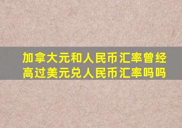 加拿大元和人民币汇率曾经高过美元兑人民币汇率吗吗