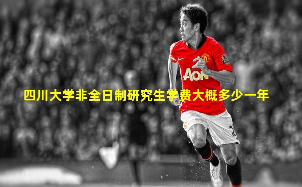 四川大学非全日制研究生学费大概多少一年