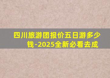 四川旅游团报价五日游多少钱-2025全新必看去成