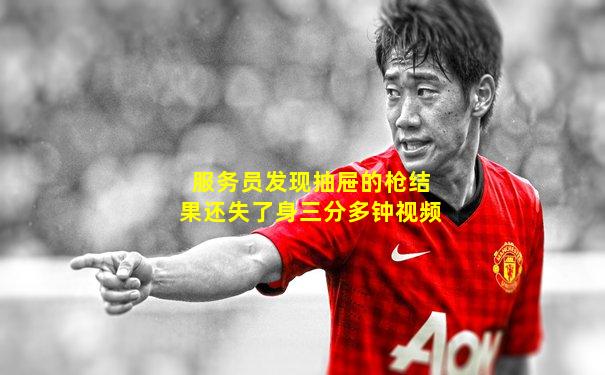 服务员发现抽屉的枪结果还失了身三分多钟视频