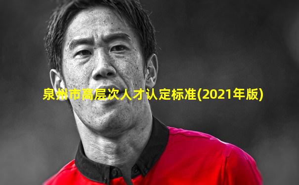 泉州市高层次人才认定标准(2021年版)