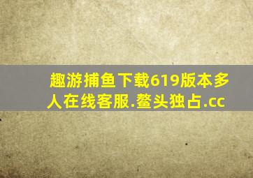 趣游捕鱼下载619版本多人在线客服.鳌头独占.cc