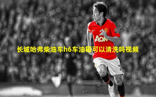 长城哈弗柴油车h6车油箱可以清洗吗视频