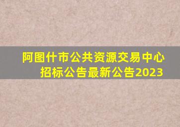 阿图什市公共资源交易中心招标公告最新公告2023